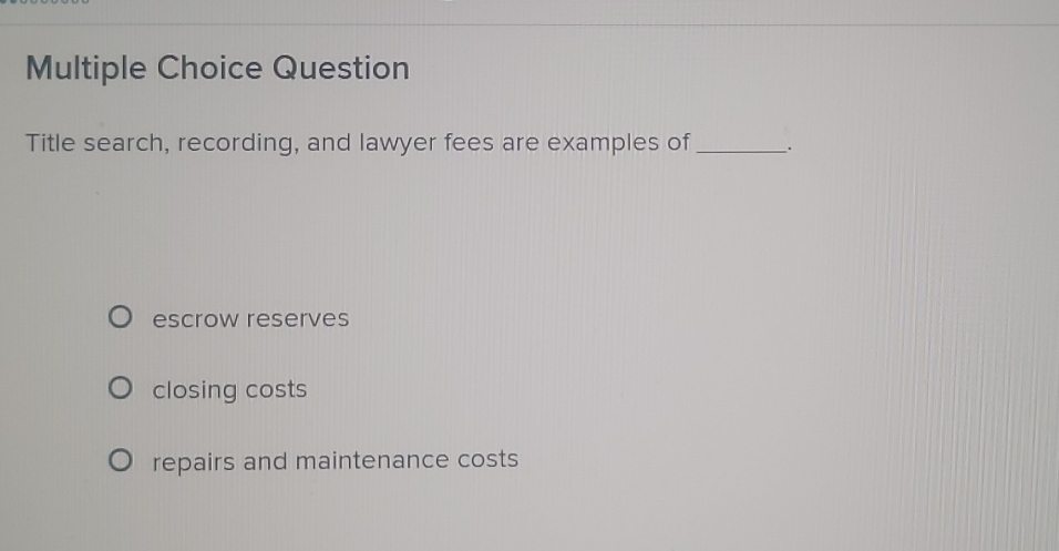 Question
Title search, recording, and lawyer fees are examples of_ ;
escrow reserves
closing costs
repairs and maintenance costs