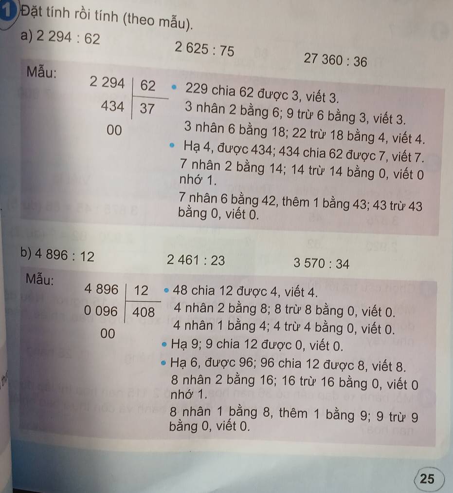1 Đặt tính rồi tính (theo mẫu).
a) 2294:62
2625:75
27360:36
Mẫu:
229 chia 62 được 3, viết 3.
beginarrayr 2294 434encloselongdiv 37 00endarray 3 nhân 2 bằng 6; 9 trừ 6 bằng 3, viết 3.
3 nhân 6 bằng 18; 22 trừ 18 bằng 4, viết 4.
Hạ 4, được 434; 434 chia 62 được 7, viết 7.
7 nhân 2 bằng 14; 14 trừ 14 bằng 0, viết 0
nhớ 1.
7 nhân 6 bằng 42, thêm 1 bằng 43; 43 trừ 43
bằng 0, viết 0.
b) 4896:12
2461:23
3570:34
Mẫu:
48 chia 12 được 4, viết 4.
4 nhân 2 bằng 8; 8 trừ 8 bằng 0, viết 0.
beginarrayr 4896 0096encloselongdiv 408 00endarray 4 nhân 1 bằng 4; 4 trừ 4 bằng 0, viết 0.
Hạ 9; 9 chia 12 được 0, viết 0.
Hạ 6, được 96; 96 chia 12 được 8, viết 8.
8 nhân 2 bằng 16; 16 trừ 16 bằng 0, viết 0
nhớ 1.
8 nhân 1 bằng 8, thêm 1 bằng 9; 9 trừ 9
bằng 0, viết 0.
25