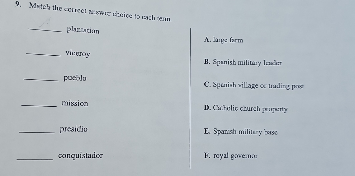 Match the correct answer choice to each term.
_plantation
A. large farm
_viceroy
B. Spanish military leader
_pueblo
C. Spanish village or trading post
_mission D. Catholic church property
_presidio E. Spanish military base
_conquistador F. royal governor