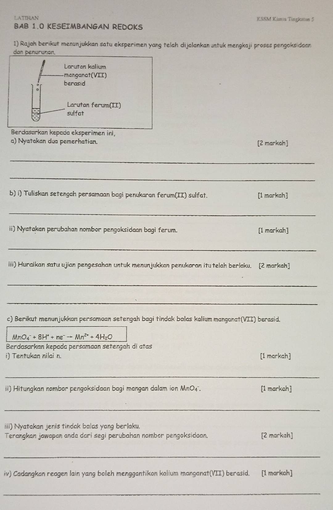 LATIHAN KSSM Kimia Tingkatan 5 
BAB 1.0 KESEIMBANGAN REDOKS 
1) Rajah berikut menunjukkan satu eksperimen yang telah dijalankan untuk mengkaji proses pengoksidaan 
dan penurunan. 
Larutan kalium 
manganat(VII) 
berasid 
Larutan ferum(II) 
sulfat 
Berdasarkan kepada eksperimen ini 
a) Nyatakan dua pemerhatian. [2 markah] 
_ 
_ 
b) i Tuliskan setengah persamaan bagi penukaran ferum(II) sulfat. [1 markah] 
_ 
ii) Nyatakan perubahan nombor pengoksidaan bagi ferum. [1 markah] 
_ 
iii) Huraikan satu ujian pengesahan untuk menunjukkan penukaran itu telah berlaku. [2 markah] 
_ 
_ 
c) Berikut menunjukkan persamaan setengah bagi tindak balas kalium manganat(VII) berasid.
MnO_4^(-+8H^+)+ne^-to Mn^(2+)+4H_2O
Berdasarkan kepada persamaan setengah di atas 
i) Tentukan nilai n. [1 markah] 
_ 
ii) Hitungkan nombor pengoksidaan bagi mangan dalam ion MnO4. [1 markah] 
_ 
iii) Nyatakan jenis tindak balas yang berlaku. 
Terangkan jawapan anda dari segi perubahan nombor pengoksidaan. [2 markah] 
_ 
iv) Cadangkan reagen lain yang boleh menggantikan kalium manganat(VII) berasid. [1 markah] 
_