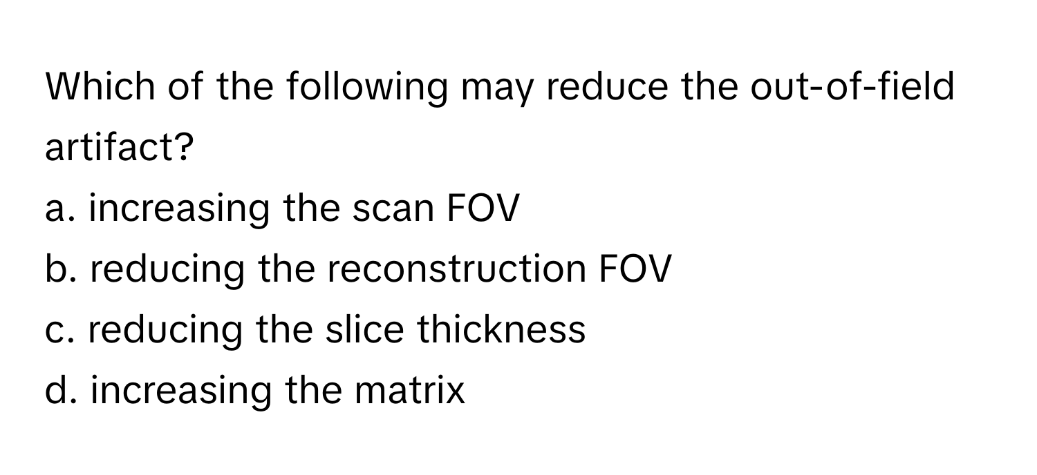 Which of the following may reduce the out-of-field artifact?

a. increasing the scan FOV
b. reducing the reconstruction FOV
c. reducing the slice thickness
d. increasing the matrix