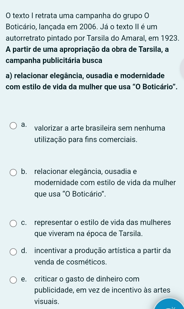 texto I retrata uma campanha do grupo O
Boticário, lançada em 2006. Já o texto II é um
autorretrato pintado por Tarsila do Amaral, em 1923.
A partir de uma apropriação da obra de Tarsila, a
campanha publicitária busca
a) relacionar elegância, ousadia e modernidade
com estilo de vida da mulher que usa “O Boticário”.
a. valorizar a arte brasileira sem nenhuma
utilização para fins comerciais.
b. relacionar elegância, ousadia e
modernidade com estilo de vida da mulher
que usa “O Boticário”.
c. representar o estilo de vida das mulheres
que viveram na época de Tarsila.
d. incentivar a produção artística a partir da
venda de cosméticos.
e. criticar o gasto de dinheiro com
publicidade, em vez de incentivo às artes
visuais.