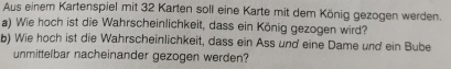 Aus einem Kartenspiel mit 32 Karten soll eine Karte mit dem König gezogen werden. 
a) Wie hoch ist die Wahrscheinlichkeit, dass ein König gezogen wird? 
b) Wie hoch ist die Wahrscheinlichkeit, dass ein Ass und eine Dame und ein Bube 
unmittelbar nacheinander gezogen werden?