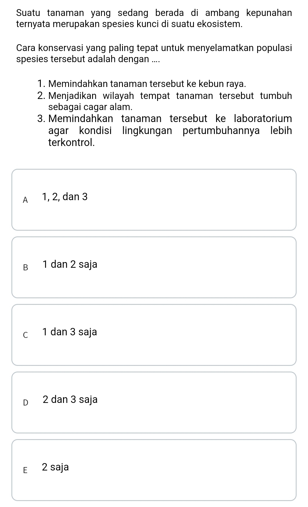 Suatu tanaman yang sedang berada di ambang kepunahan
ternyata merupakan spesies kunci di suatu ekosistem.
Cara konservasi yang paling tepat untuk menyelamatkan populasi
spesies tersebut adalah dengan ....
1. Memindahkan tanaman tersebut ke kebun raya.
2. Menjadikan wilayah tempat tanaman tersebut tumbuh
sebagai cagar alam.
3. Memindahkan tanaman tersebut ke laboratorium
agar kondisi lingkungan pertumbuhannya lebih
terkontrol.
A 1, 2, dan 3
B 1 dan 2 saja
C 1 dan 3 saja
D 2 dan 3 saja
E 2 saja