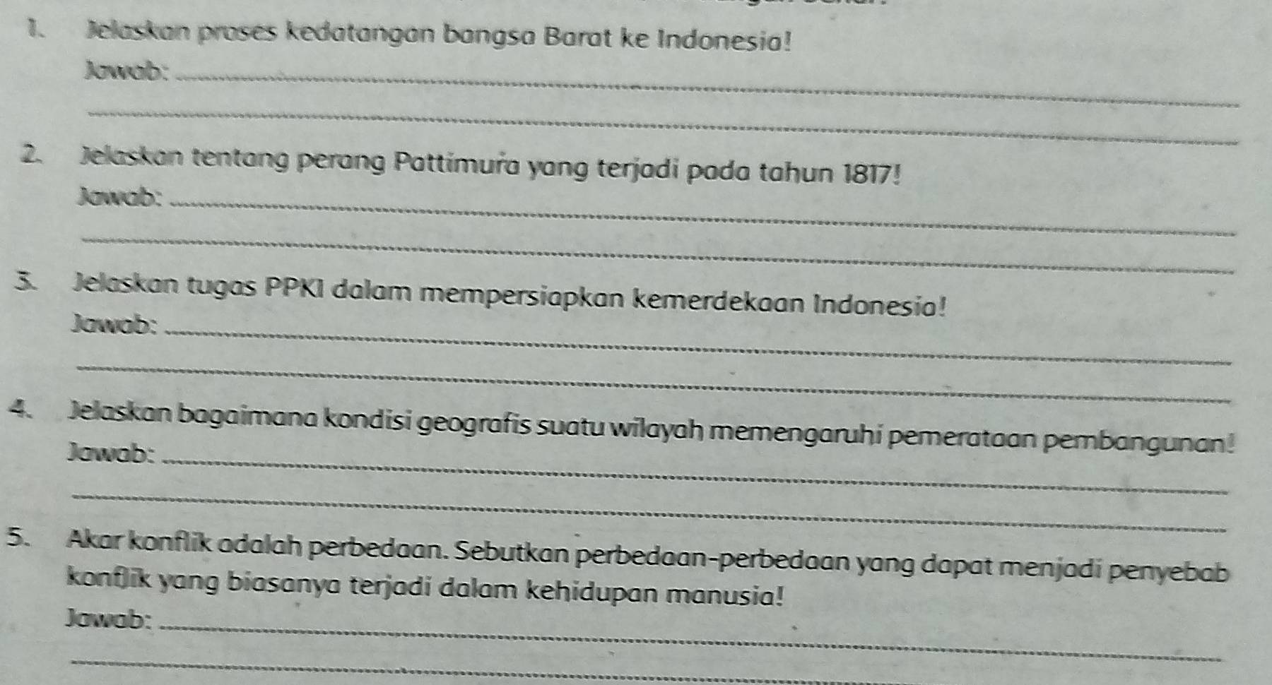 Jelaskan proses kedatangan bangsa Barat ke Indonesia! 
Jawab:_ 
_ 
2. Jelaskan tentang perang Pattimura yang terjadi pada tahun 1817! 
Jawab:_ 
_ 
3. Jelaskan tugas PPKI dalam mempersiapkan kemerdekaan Indonesia! 
Jawab:_ 
_ 
4. Jelaskan bagaimana kondisi geografis suatu wilayah memengaruhi pemerataan pembangunan! 
Jawab:_ 
_ 
5. Akar konflik adalah perbedaan. Sebutkan perbedaan-perbedaan yang dapat menjadi penyebab 
konflik yang biasanya terjadi dalam kehidupan manusia! 
Jawab:_ 
_