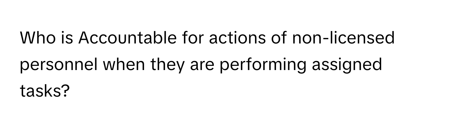 Who is Accountable for actions of non-licensed personnel when they are performing assigned tasks?