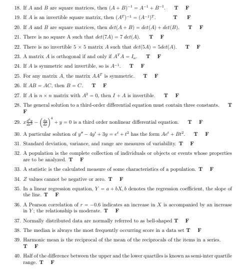 If A and B are square matrices, then (A+B)^-1=A^(-1)+B^(-1).TF
19. If A is an invertible square matrix, then (A^T)^-1=(A^(-1))^T. TF
20. If A and B are square matrices, then det(A+B)=det(A)+det(B).TF
21. There is no square A such that det(7A)=7det(A). T F
22. There is no invertible 5* 5 matrix A such that det(5A)=5det(A).TF
23. A matrix A is orthogonal if and only if A^TA=I_n. T F
24. If A is symmetric and invertible, so is A^(-1). T F
25. For any matrix A, the matrix AA^T is symmetric. T F
26. If AB=AC , then B=C. T F
27. If A is n* n matrix with A^2=0 then I+A is invertible. [T F
28. The general solution to a third-order differential equation must contain three constants. T
F
29. x d^3y/dx^2 -( dy/dx )^4+y=0 is a third order nonlinear differential equation. T F
30. A particular solution of y''-4y'+3y=e^t+t^2 has the form Ae^t+Bt^2. T F
31. Standard deviation, variance, and range are measures of variability. T F
32. A population is the complete collection of individuals or objects or events whose properties
are to be analyzed. T F
33. A statistic is the calculated measure of some characteristics of a population. T F
34. 2values cannot be negative or zero. T F
35. In a linear regression equation, Y=a+bX , b denotes the regression coefficient, the slope of
the line. T F
36. A Pearson correlation of r=-0.6 indicates an increase in X is accompanied by an increase
in Y; the relationship is moderate. T F
37. Normally distributed data are normally referred to as bell-shaped T F
38. The median is always the most frequently occurring score in a data set T F
39. Harmonic mean is the reciprocal of the mean of the reciprocals of the items in a series.
T F
40. Half of the difference between the upper and the lower quartiles is known as semi-inter quartile
range. T F