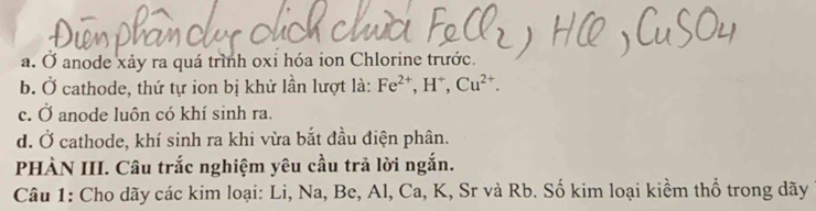 a. Ở anode xảy ra quá trình oxi hóa ion Chlorine trước.
b. Ở cathode, thứ tự ion bị khử lần lượt là: Fe^(2+), H^+, Cu^(2+).
c. Ở anode luôn có khí sinh ra.
d. Ở cathode, khí sinh ra khi vừa bắt đầu điện phân.
PHÀN III. Câu trắc nghiệm yêu cầu trả lời ngắn.
Câu 1: Cho dãy các kim loại: Li, Na, Be, Al, Ca, K, Sr và Rb. Số kim loại kiểm thổ trong dãy
