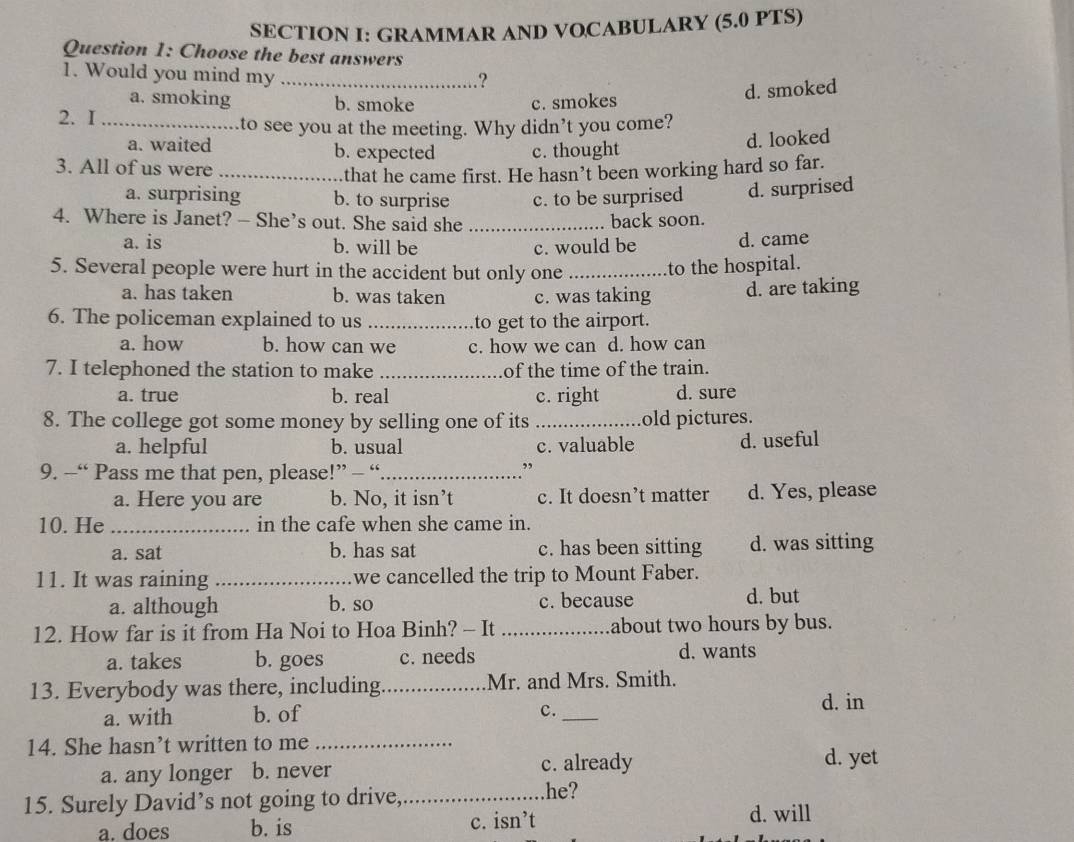 GRAMMAR AND VOCABULARY (5.0 PTS)
Question 1: Choose the best answers
1. Would you mind my_
?
a. smoking b. smoke c. smokes
d. smoked
2. I_
to see you at the meeting. Why didn’t you come?
a. waited b. expected c. thought
d. looked
3. All of us were_
that he came first. He hasn’t been working hard so far.
a. surprising b. to surprise c. to be surprised d. surprised
4. Where is Janet? — She’s out. She said she _back soon.
a. is b. will be c. would be d. came
5. Several people were hurt in the accident but only one _to the hospital.
a. has taken b. was taken c. was taking d. are taking
6. The policeman explained to us _to get to the airport.
a. how b. how can we c. how we can d. how can
7. I telephoned the station to make _of the time of the train.
a. true b. real c. right d. sure
8. The college got some money by selling one of its _old pictures.
a. helpful b. usual c. valuable d. useful
9. -“ Pass me that pen, please!” - “_
a. Here you are b. No, it isn’t c. It doesn’t matter d. Yes, please
10. He _in the cafe when she came in.
a. sat b. has sat c. has been sitting d. was sitting
11. It was raining _we cancelled the trip to Mount Faber.
a. although b. so c. because d. but
12. How far is it from Ha Noi to Hoa Binh? - It _about two hours by bus.
a. takes b. goes c. needs d. wants
13. Everybody was there, including._ Mr. and Mrs. Smith.
d. in
a. with b. of
c._
14. She hasn’t written to me_
a. any longer b. never
c. already d. yet
15. Surely David’s not going to drive,_ he?
a. does b. is c. isn’t d. will