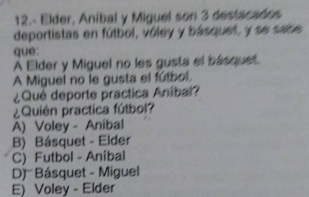 12.- Elder, Aníbal y Miguel son 3 destacados
deportistas en fútbol, vóley y básquet, y se sabe
que:
A Elder y Miguel no les gusta el básquet.
A Miguel no le gusta el fútbol.
¿Qué deporte practica Aníbal?
¿Quién practica fútbol?
A) Voley - Anibal
B) Básquet - Elder
C) Futbol - Aníbal
D) Básquet - Miguel
E) Voley - Elder