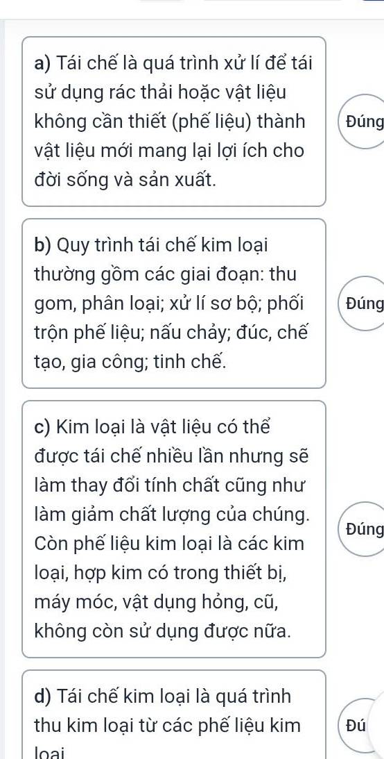 Tái chế là quá trình xử lí để tái 
sử dụng rác thải hoặc vật liệu 
không cần thiết (phế liệu) thành Đúng 
vật liệu mới mang lại lợi ích cho 
đời sống và sản xuất. 
b) Quy trình tái chế kim loại 
thường gồm các giai đoạn: thu 
gom, phân loại; xử lí sơ bộ; phối Đúng 
trộn phế liệu; nấu chảy; đúc, chế 
tạo, gia công; tinh chế. 
c) Kim loại là vật liệu có thể 
được tái chế nhiều lần nhưng sẽ 
làm thay đổi tính chất cũng như 
làm giảm chất lượng của chúng. 
Đúng 
Còn phế liệu kim loại là các kim 
loại, hợp kim có trong thiết bị, 
máy móc, vật dụng hỏng, cũ, 
không còn sử dụng được nữa. 
d) Tái chế kim loại là quá trình 
thu kim loại từ các phế liệu kim Đú 
oại