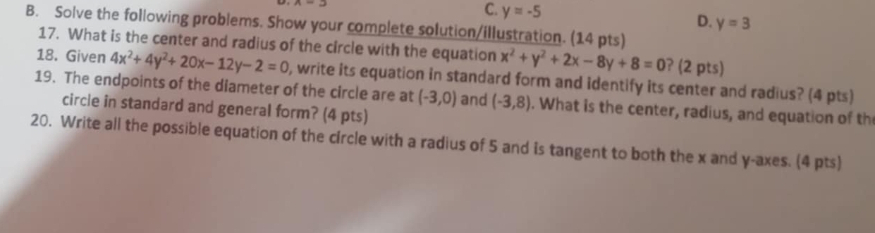 y=-5
D. y=3
B. Solve the following problems. Show your complete solution/illustration. (14 pts)
17. What is the center and radius of the circle with the equation x^2+y^2+2x-8y+8=0 ? (2 pts)
18. Given 4x^2+4y^2+20x-12y-2=0 ), write its equation in standard form and identify its center and radius? (4 pts)
19. The endpoints of the diameter of the circle are at (-3,0) and (-3,8). What is the center, radius, and equation of th
circle in standard and general form? (4 pts)
20. Write all the possible equation of the circle with a radius of 5 and is tangent to both the x and y -axes. (4 pts)