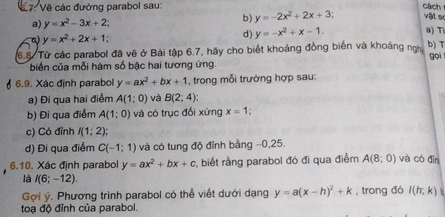 Vẽ các đường parabol sau: cách 
b) y=-2x^2+2x+3; 
vật sơ 
a) y=x^2-3x+2 a)T 
c) y=x^2+2x+1; 
d) y=-x^2+x-1. 
b) T 
6.8. Từ các parabol đã vẽ ở Bài tập 6.7, hãy cho biết khoảng đồng biến và khoảng ngh gọi 
biến của mỗi hàm số bậc hai tương ứng. 
6.9. Xác định parabol y=ax^2+bx+1 , trong mỗi trường hợp sau: 
a) Đi qua hai điểm A(1;0) và B(2;4)
b) Đi qua điểm A(1;0) và có trục đối xứng x=1; 
c) Có đỉnh I(1;2)
d) Đi qua điểm C(-1;1) và có tung độ đỉnh bằng −0, 25. 
6.10. Xác định parabol y=ax^2+bx+c , biết rằng parabol đó đi qua điểm A(8;0) và có đìn 
là I(6;-12). 
Gọi ý. Phương trình parabol có thể viết dưới dạng y=a(x-h)^2+k , trong đó l(h;k)
toạ độ đỉnh của parabol.