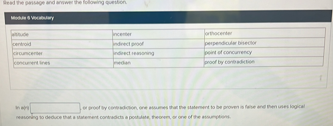 Read the passage and answer the following question. 
Module 6 Vocabulary 
In a(n)□ , or proof by contradiction, one assumes that the statement to be proven is false and then uses logical 
reasoning to deduce that a statement contradicts a postulate, theorem, or one of the assumptions.