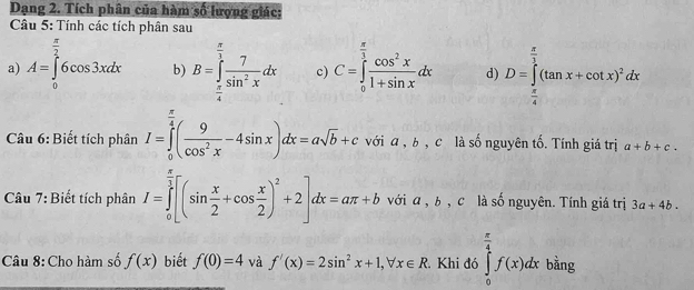 Dạng 2. Tích phân của hàm số lượng giác: 
Câu 5: Tính các tích phân sau 
a) A=∈tlimits _0^((frac π)2)6cos 3xdx b) B=∈tlimits _ π /4 ^ π /3  7/sin^2x dx c) C=∈tlimits _0^((frac π)3) cos^2x/1+sin x dx d) D=∈tlimits _ π /4 ^ π /3 (tan x+cot x)^2dx
Câu 6: Biết tích phân I=∈tlimits _0^((frac π)4)( 9/cos^2x -4sin x)dx=asqrt(b)+c với a , b , c là số nguyên tố. Tính giá trị a+b+c. 
Câu 7: Biết tích phân I=∈tlimits _0^((frac π)3)[(sin  x/2 +cos  x/2 )^2+2]dx=aπ +b với α , b , c là số nguyên. Tính giá trị 3a+4b. 
Câu 8: Cho hàm số f(x) biết f(0)=4 và f'(x)=2sin^2x+1, forall x∈ R Khi đó ∈tlimits _0^((frac π)4)f(x)dx bằng