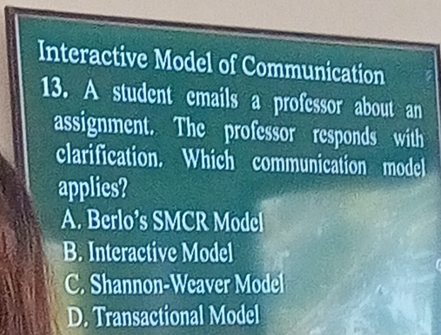 Interactive Model of Communication
13. A student emails a professor about an
assignment. The professor responds with
clarification. Which communication model
applies?
A. Berlo’s SMCR Model
B. Interactive Model
C. Shannon-Weaver Model
D. Transactional Model