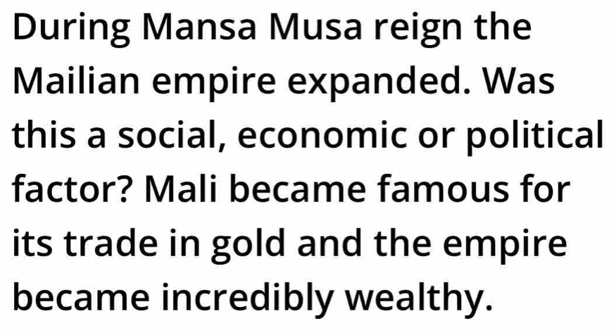 During Mansa Musa reign the 
Mailian empire expanded. Was 
this a social, economic or political 
factor? Mali became famous for 
its trade in gold and the empire 
became incredibly wealthy.