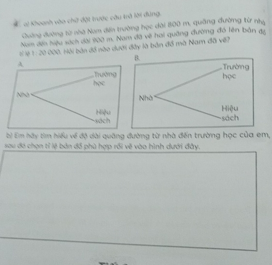 Khoanh vào chữ đặt trước câu trả lời đúng,
Quang đường từ nhà Nam đến trường học dài 800 m, quãng đường từ nhạ
Nom đến hiệu sách dài 900 m. Nam đã vẽ hai quãng đường đó lên bản đã
tỉ lệ 1: 20 000. Hỏi bản đồ nào dưới đây là bản đồ mà Nam đã về?
A,
Trường 
học
Nhà
Hiệu
sách
b) Em hãy tìm hiểu về độ dài quãng đường từ nhà đến trường học của em,
sau đó chọn tỉ lệ bản đổ phù hợp rồi vẽ vào hình dưới đây.