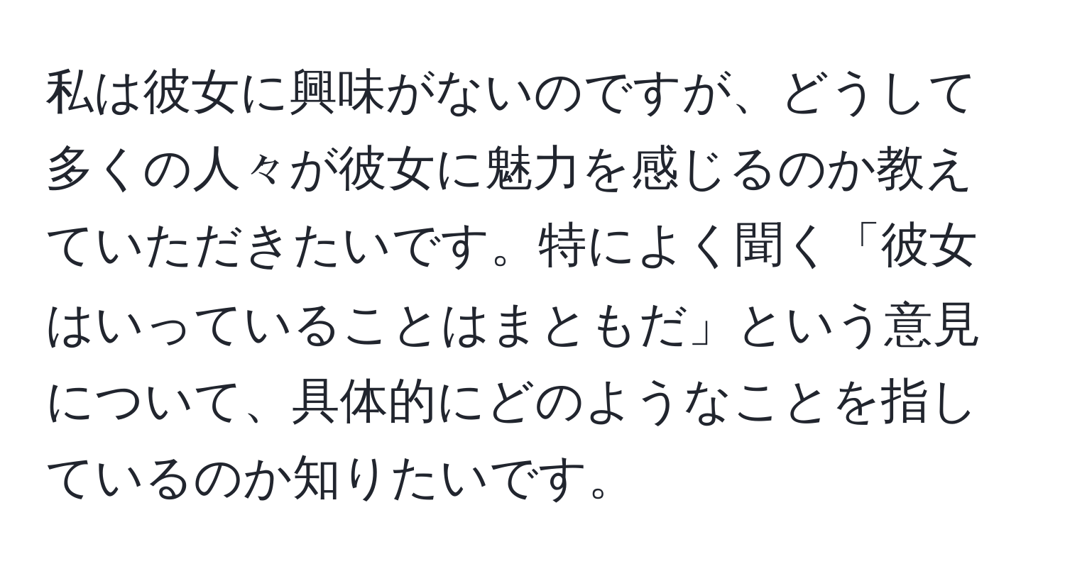 私は彼女に興味がないのですが、どうして多くの人々が彼女に魅力を感じるのか教えていただきたいです。特によく聞く「彼女はいっていることはまともだ」という意見について、具体的にどのようなことを指しているのか知りたいです。