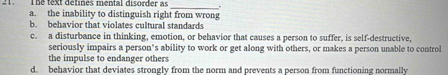 The text defines mental disorder as __.
a. the inability to distinguish right from wrong
b. behavior that violates cultural standards
c. a disturbance in thinking, emotion, or behavior that causes a person to suffer, is self-destructive,
seriously impairs a person’s ability to work or get along with others, or makes a person unable to control
the impulse to endanger others
d. behavior that deviates strongly from the norm and prevents a person from functioning normally