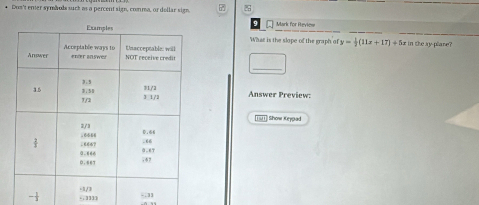 Don't enter symbols such as a percent sign, comma, or dollar sign.

9 Mark for Review
What is the slope of the graph of y= 1/2 (11x+17)+5x in the xy-plane?
_
Answer Preview:
€£1] Show Keypad
- 1/3  - , 3333
-.