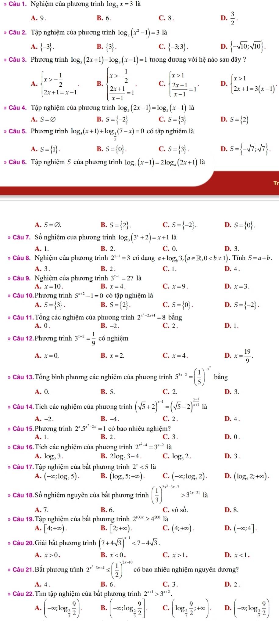 Nghiệm của phương trình log _2x=31a
A. 9. B. 6 . C. 8 . D.  3/2 .
* Câu 2. Tập nghiệm của phương trình log _2(x^2-1)=3 là
A.  -3 . B.  3 . C.  -3;3 . D.  -sqrt(10);sqrt(10) .
» Câu 3. Phương trình log _3(2x+1)-log _3(x-1)=1 tương đương với hệ nào sau đây ?
A. beginarrayl x>- 1/2  2x+1=x-1endarray. . B. beginarrayl x>- 1/2   (2x+1)/x-1 =1endarray. . C. beginarrayl x>1  (2x+1)/x-1 =1endarray. . D. beginarrayl x>1 2x+1=3(x-1)'endarray.
* Câu 4. Tập nghiệm của phương trình log g_3(2x-1)=log _3(x-1) là
A. S=varnothing B. S= -2 C. S= 3 D. S= 2
》 Câu 5. Phương trình log _5(x+1)+log _1(7-x)=0 có tập nghiệm là
A. S= 1 . S= 0 . C. S= 3 . D. S= -sqrt(7);sqrt(7) .
B.
* Câu 6. Tập nghiệm S của phương trình log _2(x-1)=2log _4(2x+1) là
A. S=varnothing . B. S= 2 . C. S= -2 . D. S= 0 .
* Câu 7. Số nghiệm của phương trình log _3(3^x+2)=x+11a
A. 1. B. 2. C. 0. D. 3.
* Câu 8. Nghiệm của phương trình 2^(x-1)=3 có dạng a+log _b3,(a∈ R,0
A. 3 . B. 2 . C. 1. D. 4 .
* Câu 9. Nghiệm của phương trình 3^(x-1)=27 là
B. x=4.
C.
A. x=10. x=9. D. x=3.
» Câu 10. Phương trình 5^(x+2)-1=0 có tập nghiệm là
A. S= 3 . S= 2 . C. S= 0 . D. S= -2 .
B.
* Câu 11. Tổng các nghiệm của phương trình 2^(x^2)-2x+1=8 bằng
A. 0 . B. -2 . C. 2 . D. 1.
» Câu 12.Phương trình 3^(x-2)= 1/9  có nghiệm
A. x=0. B. x=2. C. x=4. D. x= 19/9 .
* Câu 13. Tổng bình phương các nghiệm của phương trình 5^(3x-2)=( 1/5 )^-x^2 bằng
A. 0. B. 5. C. 2. D. 3.
* Câu 14. Tích các nghiệm của phương trình (sqrt(5)+2)^x-1=(sqrt(5)-2)^ (x-1)/x+1  a
A. -2. B. -4 . C. 2 . D. 4 .
» Câu 15. Phương trình 2^x.5^(x^2)-2x=1c có bao nhiêu nghiệm?
A. 1. B. 2 . C. 3 . D. 0 .
* Câu 16. Tích các nghiệm của phương trình 2^(x^2)-4=3^(x-2) là
A. log _23. B. 2log _23- 4 . C. log _32. D. 3 .
* Câu 17. Tập nghiệm của bất phương trình 2^x<5la</tex>
A. (-∈fty ;log _25). B. (log _25;+∈fty ). C. (-∈fty ;log _52). D. (log _52;+∈fty ).
* Câu 18. Số nghiệm nguyên của bất phương trình ( 1/3 )^2x^2-3x-7>3^(2x-21)1a
A. 7. B. 6. C. vô số. D. 8.
* Câu 19. Tập nghiệm của bất phương trình 2^(100x)≥ 4^(200) là
A. [4;+∈fty ). B. [2;+∈fty ). C. (4;+∈fty ). D. (-∈fty ;4].
* Câu 20.Giải bất phương trình (7+4sqrt(3))^x-1<7-4sqrt(3).
A. x>0. B. x<0. C. x>1. D. x<1.
» Câu 21.Bất phương trình 2^(x^2)-3x+4≤ ( 1/2 )^2x-10 có bao nhiêu nghiệm nguyên dương?
A. 4 . B. 6 . C. 3 . D. 2 .
* Câu 22. Tìm tập nghiệm của bất phương trình 2^(x+1)>3^(x+2).
A. (-∈fty ;log _ 2/3  9/2 ). B. (-∈fty ;log _ 2/3  9/2 ]. C. (log _ 2/3  9/2 ;+∈fty ). D. (-∈fty ;log _ 3/2  9/2 )