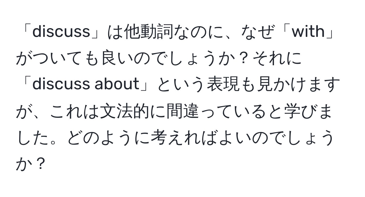 「discuss」は他動詞なのに、なぜ「with」がついても良いのでしょうか？それに「discuss about」という表現も見かけますが、これは文法的に間違っていると学びました。どのように考えればよいのでしょうか？