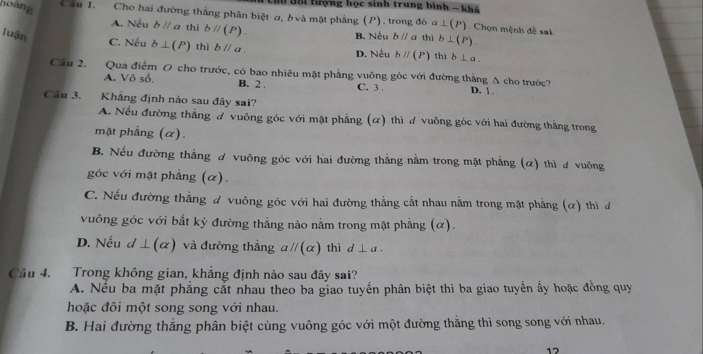 l8 đổi tượng học sinh trung bình - khá
hoàng Cầu 1. Cho hai đường thẳng phân biệt a, b và mặt phẳng (P), trong đó a ⊥ (P) Chọn mệnh đề sai
A. Nếu bparallel a thì bparallel (P). 
luận B. Nếu bparallel a thì b⊥ (P).
C. Nếu b⊥ (P) thì bparallel a. D. Nếu bparallel (P) thì b⊥ a. 
Cầu 2. Qua điểm O cho trước, có bao nhiêu mặt phẳng vuông góc với đường thẳng Δ cho trước?
A. Vô số. B. 2. C. 3.
D. 1.
Cầu 3. Khẳng định nào sau đây sai?
A. Nếu đường thẳng đ vuông góc với mặt phẳng (α) thì d vuông góc với hai đường thẳng trong
mặt phẳng (α).
B. Nếu đường thẳng đ vuông góc với hai đường thẳng nằm trong mặt phẳng (α) thì ơ vuông
góc với mặt phẳng (α).
C. Nếu đường thẳng đ vuông góc với hai đường thẳng cắt nhau nằm trong mặt phẳng (α) thì d
vuông góc với bất kỳ đường thẳng nào nằm trong mặt phẳng (α).
D. Nếu d ⊥(α) và đường thẳng aparallel (alpha ) thì d⊥ a. 
Cầu 4. Trong không gian, khẳng định nào sau đây sai?
A. Nếu ba mặt phẳng cắt nhau theo ba giao tuyến phân biệt thì ba giao tuyến ấy hoặc đồng quy
hoặc đôi một song song với nhau.
B. Hai đường thắng phân biệt cùng vuông góc với một đường thắng thì song song với nhau.
12