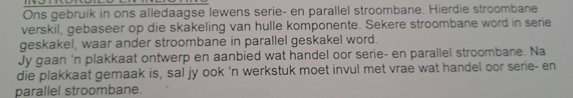 Ons gebruik in ons alledaagse lewens serie- en parallel stroombane. Hierdie stroombane 
verskil, gebaseer op die skakeling van hulle komponente. Sekere stroombane word in serie 
geskakel, waar ander stroombane in parallel geskakel word. 
Jy gaan ‘n plakkaat ontwerp en aanbied wat handel oor serie- en parallel stroombane. Na 
die plakkaat gemaak is, sal jy ook ‘n werkstuk moet invul met vrae wat handel oor serie- en 
parallel stroombane.