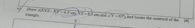 triangle.
c) Draw △ XYZ : XY=6.9cm, YZ=8.3cm and ∠ Y=65° and locate the centroid of the
[4]