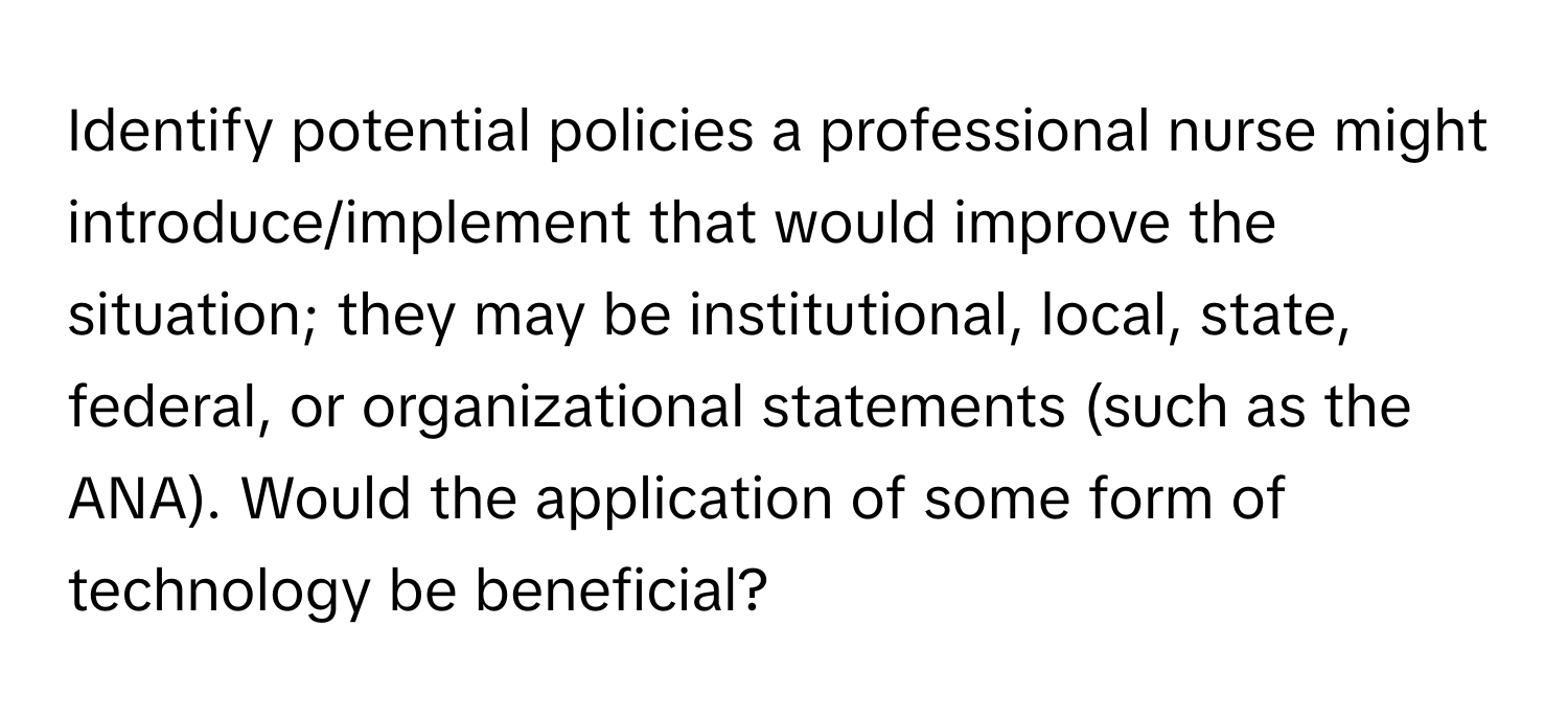 Identify potential policies a professional nurse might introduce/implement that would improve the situation; they may be institutional, local, state, federal, or organizational statements (such as the ANA). Would the application of some form of technology be beneficial?