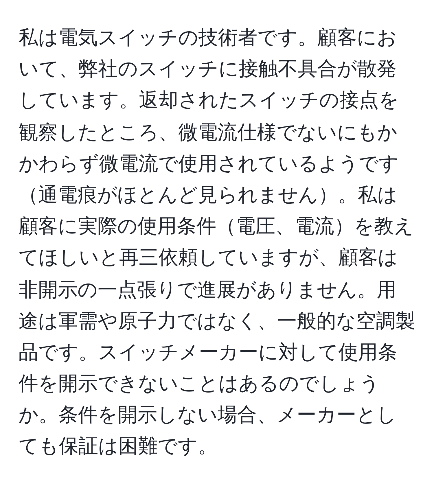 私は電気スイッチの技術者です。顧客において、弊社のスイッチに接触不具合が散発しています。返却されたスイッチの接点を観察したところ、微電流仕様でないにもかかわらず微電流で使用されているようです通電痕がほとんど見られません。私は顧客に実際の使用条件電圧、電流を教えてほしいと再三依頼していますが、顧客は非開示の一点張りで進展がありません。用途は軍需や原子力ではなく、一般的な空調製品です。スイッチメーカーに対して使用条件を開示できないことはあるのでしょうか。条件を開示しない場合、メーカーとしても保証は困難です。