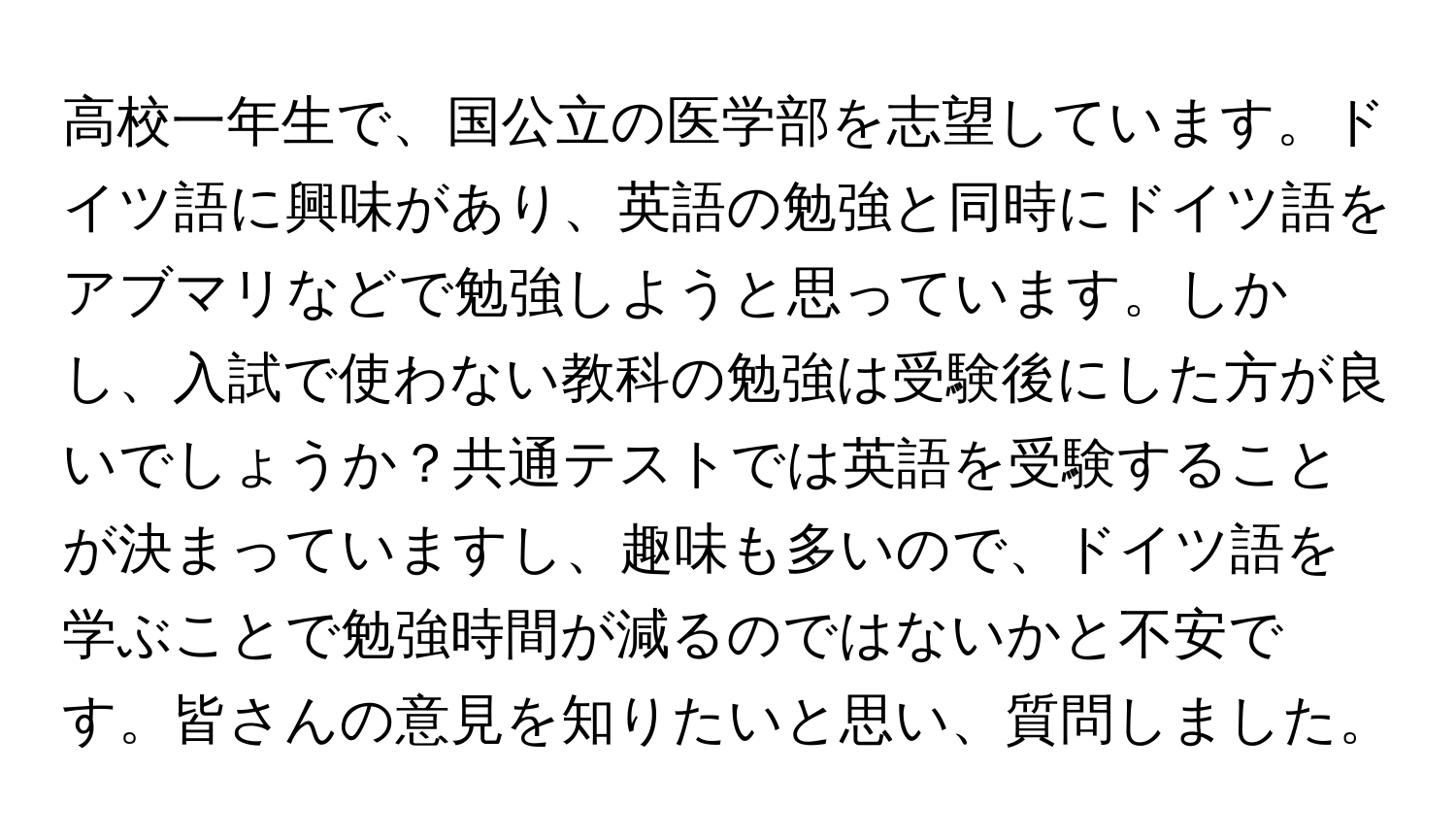 高校一年生で、国公立の医学部を志望しています。ドイツ語に興味があり、英語の勉強と同時にドイツ語をアブマリなどで勉強しようと思っています。しかし、入試で使わない教科の勉強は受験後にした方が良いでしょうか？共通テストでは英語を受験することが決まっていますし、趣味も多いので、ドイツ語を学ぶことで勉強時間が減るのではないかと不安です。皆さんの意見を知りたいと思い、質問しました。