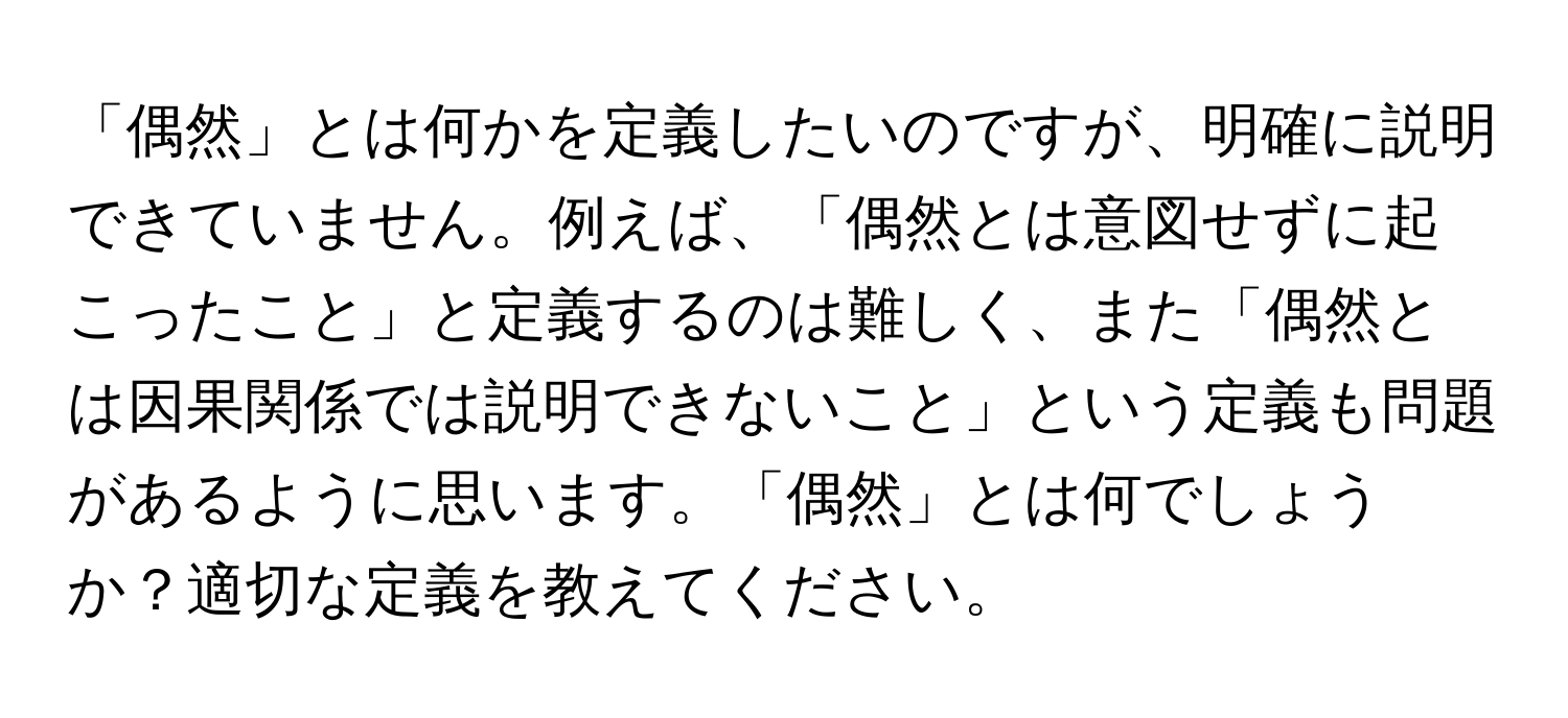 「偶然」とは何かを定義したいのですが、明確に説明できていません。例えば、「偶然とは意図せずに起こったこと」と定義するのは難しく、また「偶然とは因果関係では説明できないこと」という定義も問題があるように思います。「偶然」とは何でしょうか？適切な定義を教えてください。