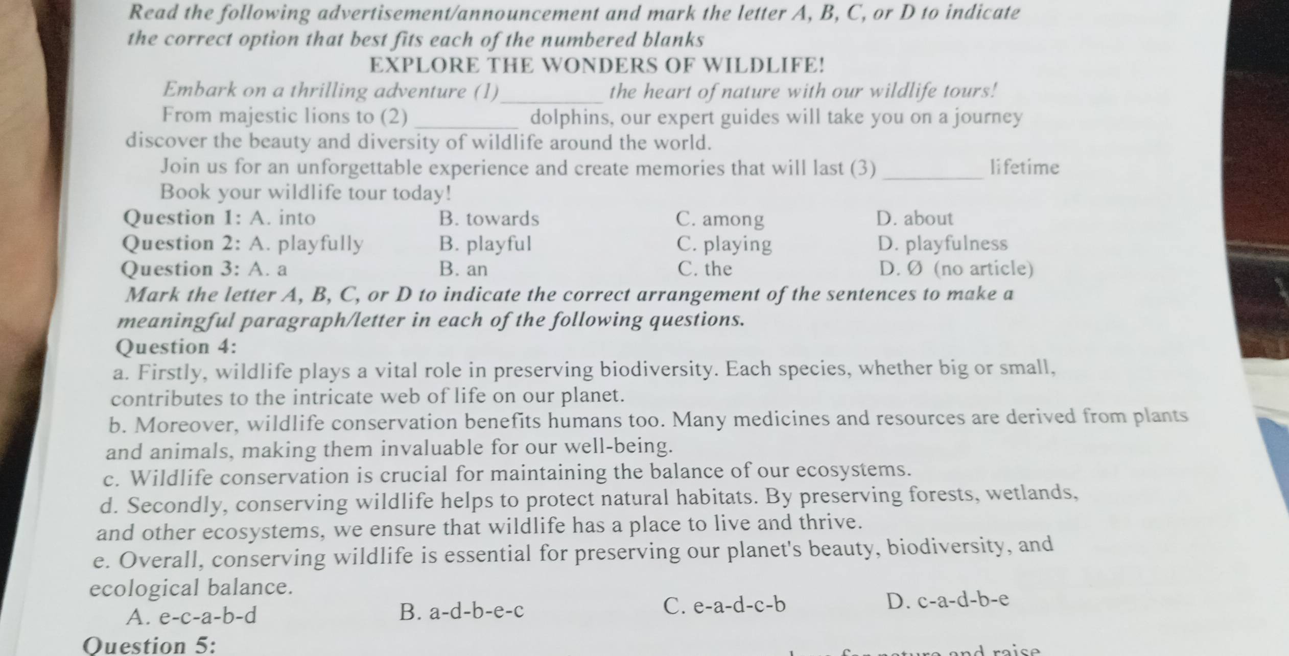 Read the following advertisement/announcement and mark the letter A, B, C, or D to indicate
the correct option that best fits each of the numbered blanks
EXPLORE THE WONDERS OF WILDLIFE!
Embark on a thrilling adventure (1)_ the heart of nature with our wildlife tours!
From majestic lions to (2) _dolphins, our expert guides will take you on a journey
discover the beauty and diversity of wildlife around the world.
Join us for an unforgettable experience and create memories that will last (3) _lifetime
Book your wildlife tour today!
Question 1: A. into B. towards C. among D. about
Question 2: A. playfully B. playful C. playing D. playfulness
Question 3: A. a B. an C. the D. Ø (no article)
Mark the letter A, B, C, or D to indicate the correct arrangement of the sentences to make a
meaningful paragraph/letter in each of the following questions.
Question 4:
a. Firstly, wildlife plays a vital role in preserving biodiversity. Each species, whether big or small,
contributes to the intricate web of life on our planet.
b. Moreover, wildlife conservation benefits humans too. Many medicines and resources are derived from plants
and animals, making them invaluable for our well-being.
c. Wildlife conservation is crucial for maintaining the balance of our ecosystems.
d. Secondly, conserving wildlife helps to protect natural habitats. By preserving forests, wetlands,
and other ecosystems, we ensure that wildlife has a place to live and thrive.
e. Overall, conserving wildlife is essential for preserving our planet's beauty, biodiversity, and
ecological balance.
A. e-c-a-b-d B. a-d-b-e-c
D.
C. e-a-d-c-b c-a-d-b-e
Question 5: ra is e