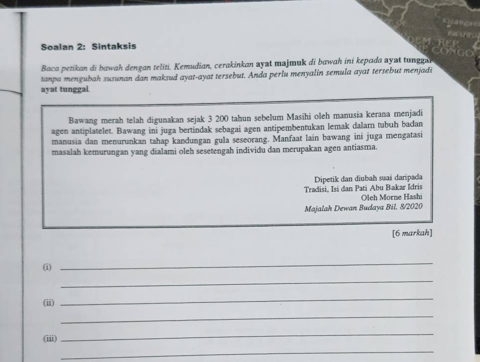 Soalan 2: Sintaksis 
Baca petikan di bawah dengan teliti. Kemudian, cerakinkan ayat majmuk di bawah ini kepada ayat tunggal 
tanpa mengubah susunan dan maksud ayat-ayat tersebut. Anda perlu menyalin semula ayat tersebut menjadi 
ayat tunggal. 
Bawang merah telah digunakan sejak 3 200 tahun sebelum Masihi oleh manusia kerana menjadi 
agen antiplatelet. Bawang ini juga bertindak sebagai agen antipembentukan lemak dalarn tubuh badan 
manusia dan menurunkan tahap kandungan gula seseorang. Manfaat lain bawang ini juga mengatasi 
masalah kemurungan yang dialami oleh sesetengah individu dan merupakan agen antiasma. 
Dipetik dan diubah suai daripada 
Tradisi, Isi dan Pati Abu Bakar Idris 
Oleh Morne Hashi 
Majalah Dewan Budaya Bil. 8/2020 
[6 markah] 
(i) 
_ 
_ 
(ii) 
_ 
_ 
(iii) 
_ 
_