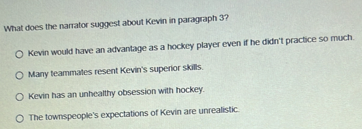 What does the narrator suggest about Kevin in paragraph 3?
Kevin would have an advantage as a hockey player even if he didn't practice so much.
Many teammates resent Kevin's superior skills.
Kevin has an unhealthy obsession with hockey.
The townspeople's expectations of Kevin are unrealistic.