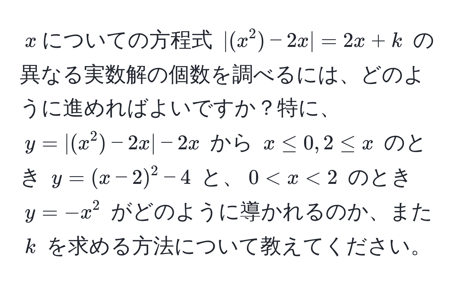 $x$についての方程式 $|(x^2)-2x|=2x+k$ の異なる実数解の個数を調べるには、どのように進めればよいですか？特に、$y=|(x^2)-2x|-2x$ から $x ≤ 0, 2 ≤ x$ のとき $y=(x-2)^2-4$ と、$0 < x < 2$ のとき $y=-x^2$ がどのように導かれるのか、また $k$ を求める方法について教えてください。