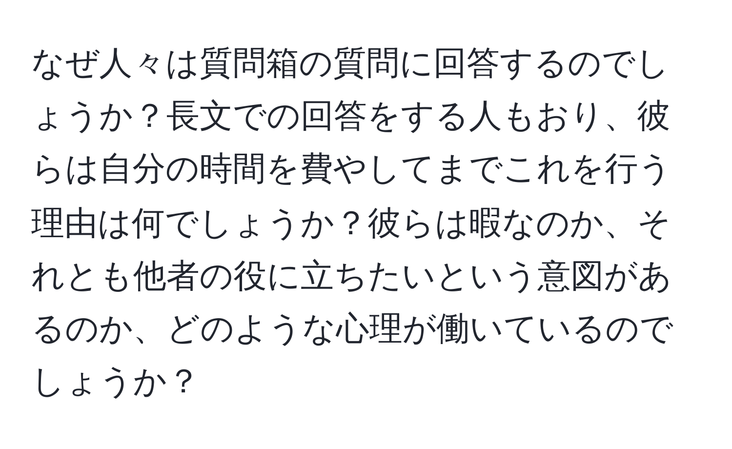 なぜ人々は質問箱の質問に回答するのでしょうか？長文での回答をする人もおり、彼らは自分の時間を費やしてまでこれを行う理由は何でしょうか？彼らは暇なのか、それとも他者の役に立ちたいという意図があるのか、どのような心理が働いているのでしょうか？