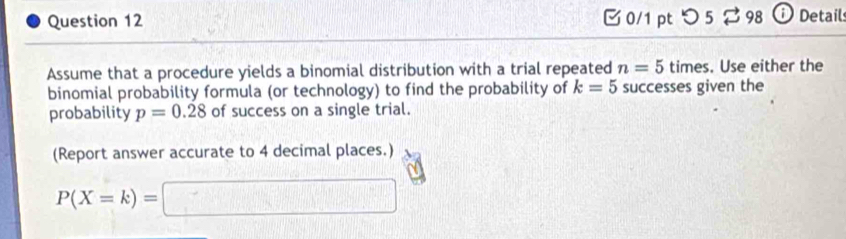 つ 5 % 98 ⓘ Detail 
Assume that a procedure yields a binomial distribution with a trial repeated n=5 times. Use either the 
binomial probability formula (or technology) to find the probability of k=5 successes given the 
probability p=0.28 of success on a single trial. 
(Report answer accurate to 4 decimal places.)
P(X=k)=□