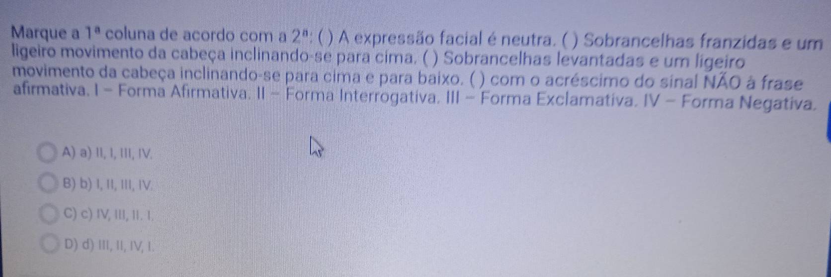 Marque a 1^a coluna de acordo com a 2^n ( ) A expressão facial é neutra. ( ) Sobrancelhas franzidas e um
ligeiro movimento da cabeça inclinando-se para cima. ( ) Sobrancelhas levantadas e um ligeiro
movimento da cabeça inclinando-se para cima e para baixo. ( ) com o acréscimo do sinal NÃO à frase
afirmativa. I - Forma Afirmativa. II - Forma Interrogativa. III - Forma Exclamativa. IV - Forma Negativa.
A) a) II, I, II, IV.
B) b) I, II, III, IV.
C) c) IV, III, II. I,
D) d) ⅢI, I, IV, I.