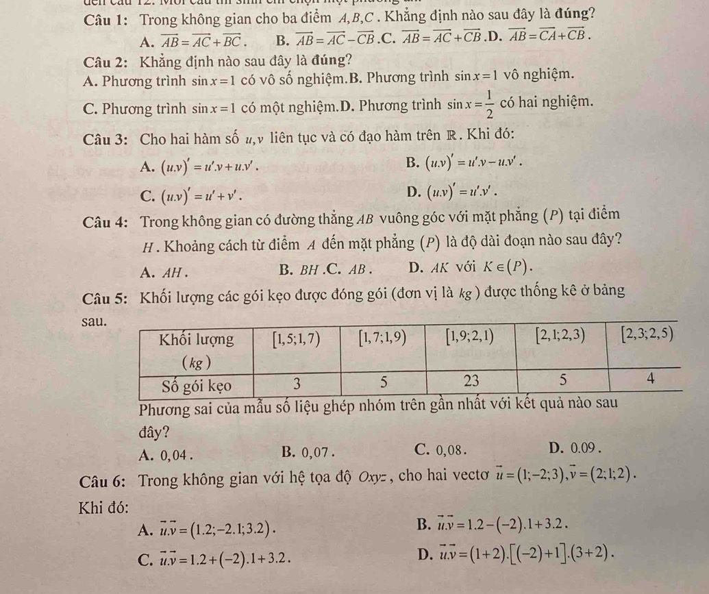 Trong không gian cho ba điểm A,B,C . Khẳng định nào sau đây là đúng?
A. vector AB=vector AC+vector BC. B. vector AB=vector AC-vector CB .C. vector AB=vector AC+vector CB .D. vector AB=vector CA+vector CB.
Câu 2: Khẳng định nào sau đây là đúng?
A. Phương trình sin x=1 có vô số nghiệm.B. Phương trình sin x=1 vô nghiệm.
C. Phương trình sin x=1 có một nghiệm.D. Phương trình sin x= 1/2  có hai nghiệm.
Câu 3: Cho hai hàm số shat O v liên tục và có đạo hàm trên R. Khi đó:
B.
A. (u.v)'=u'.v+u.v'. (u.v)'=u'.v-u.v'.
D.
C. (u.v)'=u'+v'. (u.v)'=u'.v'.
Câu 4: Trong không gian có đường thẳng AB vuông góc với mặt phẳng (P) tại điểm
H. Khoảng cách từ điểm A đến mặt phẳng (P) là độ dài đoạn nào sau đây?
A. AH . B. BH .C. AB . D. AK với K∈ (P).
Câu 5: Khối lượng các gói kẹo được đóng gói (đơn vị là kg ) được thống kê ở bảng
sa
Phương sai của mẫu số liệu ghép nhóm trên gần nhấ
đây?
C. 0,08 .
A. 0, 04 . B. 0,07 . D. 0.09 .
*  Câu 6:  Trong không gian với hệ tọa độ Oxyz , cho hai vectơ vector u=(1;-2;3),vector v=(2;1;2).
Khi đó:
B.
A. vector u.vector v=(1.2;-2.1;3.2). vector u.vector v=1.2-(-2).1+3.2.
C. vector u.vector v=1.2+(-2).1+3.2.
D. vector u.v=(1+2).[(-2)+1].(3+2).