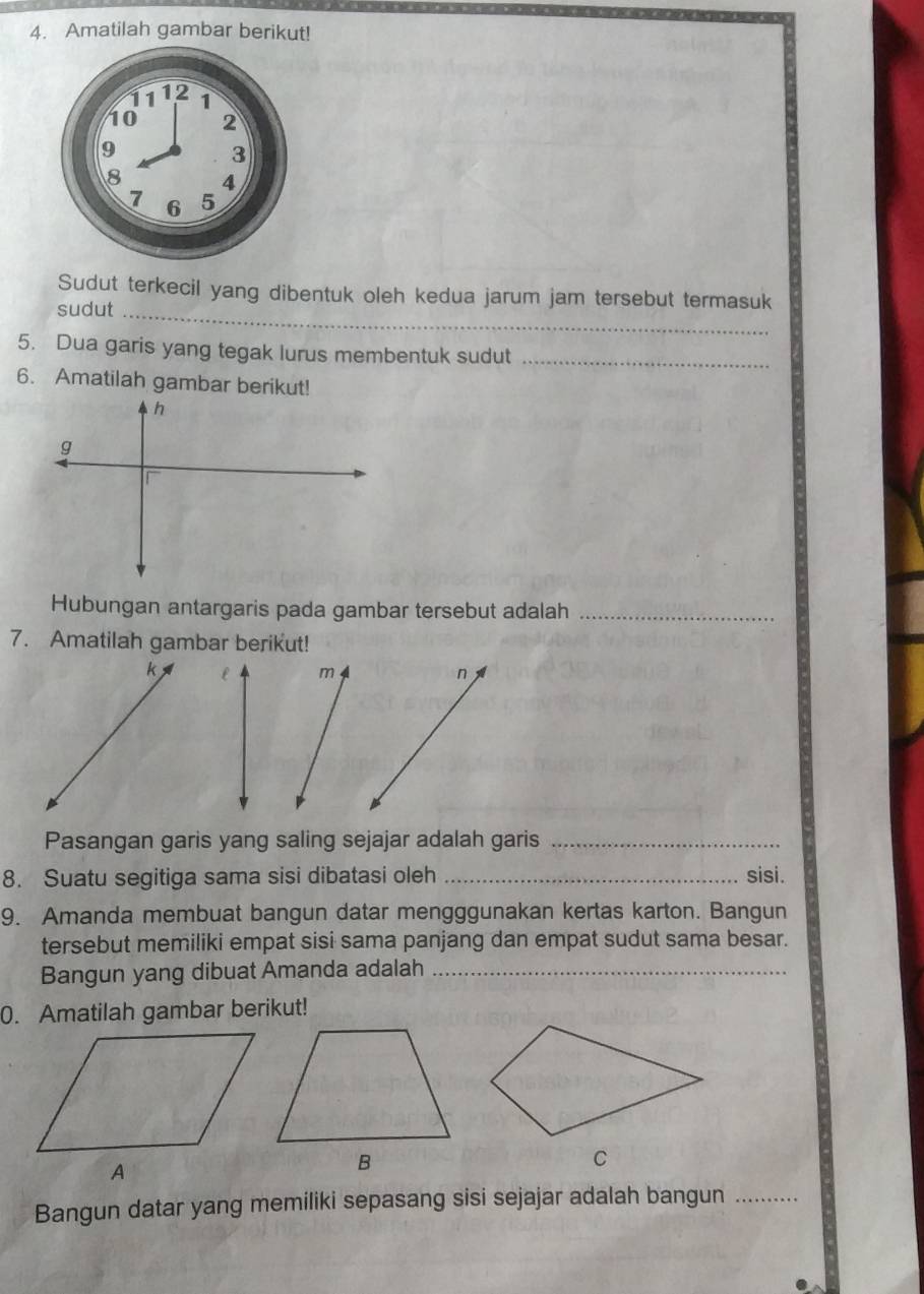 Amatilah gambar berikut! 
Sudut terkecil yang dibentuk oleh kedua jarum jam tersebut termasuk 
sudut_ 
5. Dua garis yang tegak lurus membentuk sudut_ 
6. Amatilah gambar berikut!
h
g
r
Hubungan antargaris pada gambar tersebut adalah_ 
7. Amatilah gambar berikut!
l m n
Pasangan garis yang saling sejajar adalah garis_ 
8. Suatu segitiga sama sisi dibatasi oleh _sisi. 
9. Amanda membuat bangun datar mengggunakan kertas karton. Bangun 
tersebut memiliki empat sisi sama panjang dan empat sudut sama besar. 
Bangun yang dibuat Amanda adalah_ 
0. Amatilah gambar berikut! 
Bangun datar yang memiliki sepasang sisi sejajar adalah bangun_