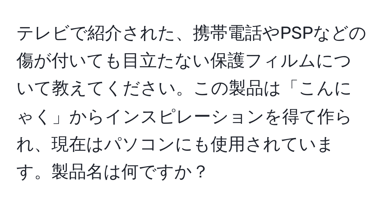 テレビで紹介された、携帯電話やPSPなどの傷が付いても目立たない保護フィルムについて教えてください。この製品は「こんにゃく」からインスピレーションを得て作られ、現在はパソコンにも使用されています。製品名は何ですか？