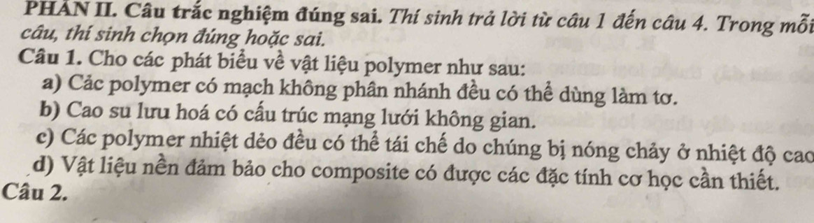 PHẢN II. Câu trắc nghiệm đúng sai. Thí sinh trả lời từ câu 1 đến câu 4. Trong mỗi 
câu, thí sinh chọn đúng hoặc sai. 
Câu 1. Cho các phát biểu về vật liệu polymer như sau: 
a) Cảc polymer có mạch không phân nhánh đều có thể dùng làm tơ. 
b) Cao su lưu hoá có cấu trúc mạng lưới không gian. 
c) Các polymer nhiệt dẻo đều có thể tái chế do chúng bị nóng chảy ở nhiệt độ cao 
d) Vật liệu nền đảm bảo cho composite có được các đặc tính cơ học cần thiết. 
Câu 2.