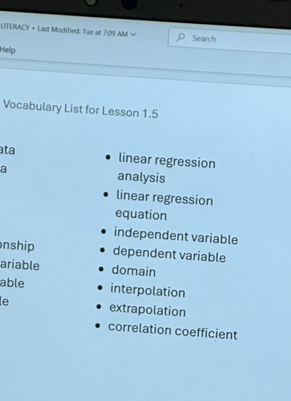 LITERACY • Last Modified: Tue at 7:09 AM Search
Help
Vocabulary List for Lesson 1.5
ata
linear regression
a analysis
linear regression
equation
independent variable
nship dependent variable
ariable domain
able interpolation
le extrapolation
correlation coefficient