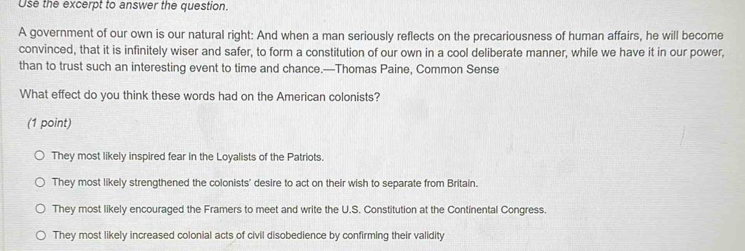 Use the excerpt to answer the question.
A government of our own is our natural right: And when a man seriously reflects on the precariousness of human affairs, he will become
convinced, that it is infinitely wiser and safer, to form a constitution of our own in a cool deliberate manner, while we have it in our power,
than to trust such an interesting event to time and chance.—Thomas Paine, Common Sense
What effect do you think these words had on the American colonists?
(1 point)
They most likely inspired fear in the Loyalists of the Patriots.
They most likely strengthened the colonists' desire to act on their wish to separate from Britain.
They most likely encouraged the Framers to meet and write the U.S. Constitution at the Continental Congress.
They most likely increased colonial acts of civil disobedience by confirming their validity