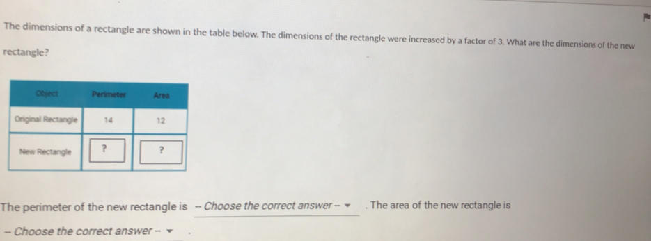 The dimensions of a rectangle are shown in the table below. The dimensions of the rectangle were increased by a factor of 3. What are the dimensions of the new 
rectangle? 
The perimeter of the new rectangle is -- Choose the correct answer -- ▼ . The area of the new rectangle is 
-- Choose the correct answer --