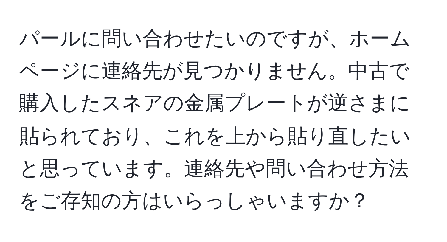 パールに問い合わせたいのですが、ホームページに連絡先が見つかりません。中古で購入したスネアの金属プレートが逆さまに貼られており、これを上から貼り直したいと思っています。連絡先や問い合わせ方法をご存知の方はいらっしゃいますか？