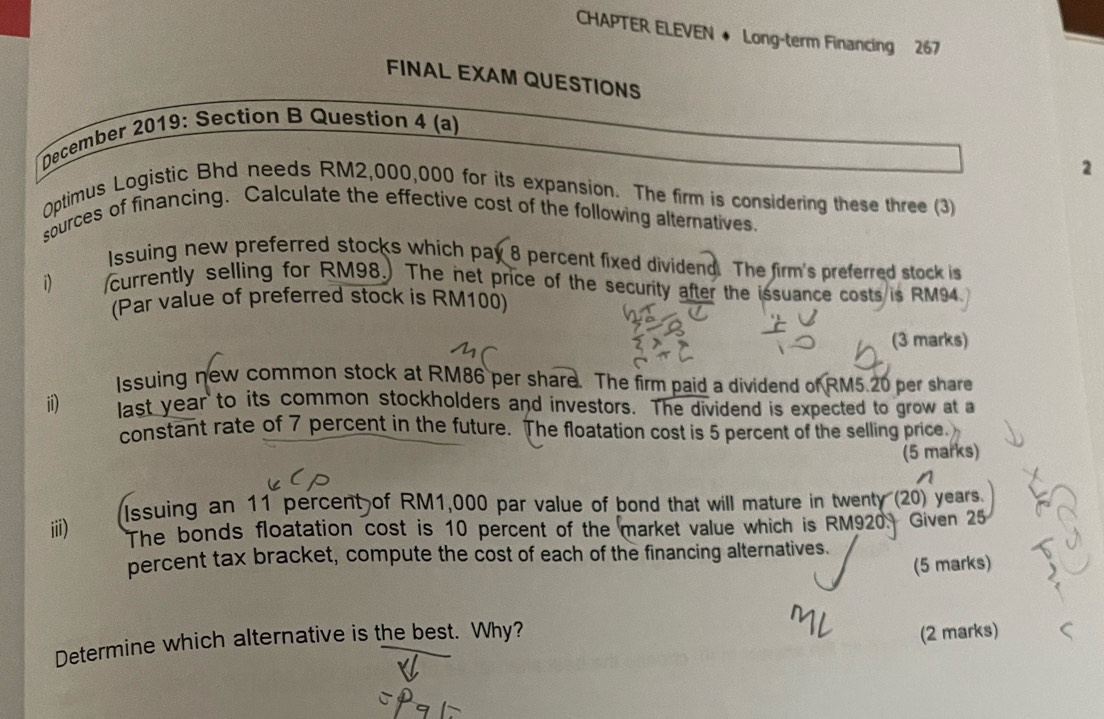 CHAPTER ELEVEN ◆ Long-term Financing 267 
FINAL EXAM QUESTIONS 
December 2019: Section B Question 4 (a) 
2 
0ptimus Logistic Bhd needs RM2,000,000 for its expansion. The firm is considering these three (3) 
sources of financing. Calculate the effective cost of the following alternatives 
Issuing new preferred stocks which pay 8 percent fixed dividend. The firm's preferred stock is 
1) currently selling for RM98.) The net price of the security after the issuance costs is RM94. 
(Par value of preferred stock is RM100) 
(3 marks) 
Issuing new common stock at RM86 per share. The firm paid a dividend of RM5.20 per share 
ii) last year to its common stockholders and investors. The dividend is expected to grow at a 
constant rate of 7 percent in the future. The floatation cost is 5 percent of the selling price. 
(5 marks) 
iii) Issuing an 11 percent of RM1,000 par value of bond that will mature in twenty (20) years. 
The bonds floatation cost is 10 percent of the market value which is RM920. Given 25
percent tax bracket, compute the cost of each of the financing alternatives. 
(5 marks) 
Determine which alternative is the best. Why? (2 marks)